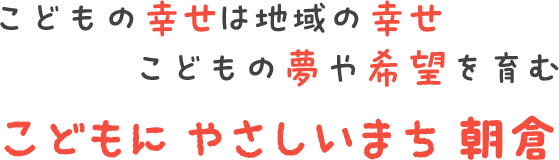 こどもの幸せは地域の幸せ こどもの夢や希望を育む こどもにやさしいまち朝倉